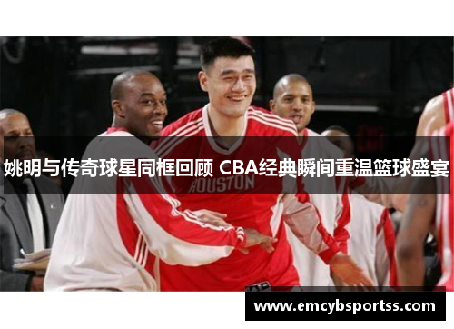 姚明与传奇球星同框回顾 CBA经典瞬间重温篮球盛宴